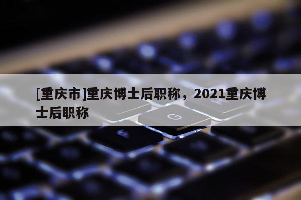 [重慶市]重慶博士后職稱，2021重慶博士后職稱