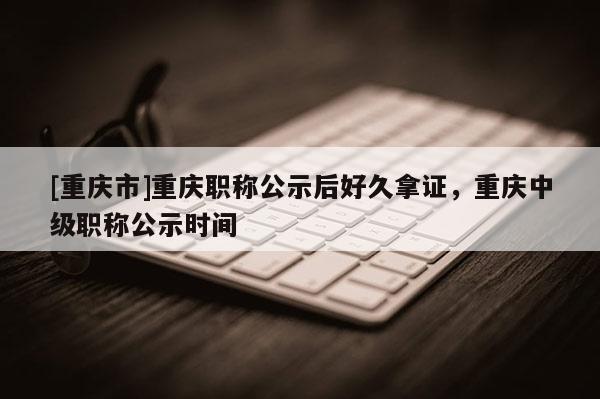 [重慶市]重慶職稱公示后好久拿證，重慶中級職稱公示時(shí)間