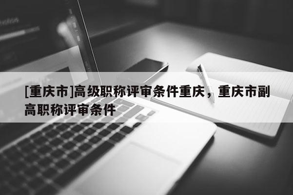 [重慶市]高級職稱評審條件重慶，重慶市副高職稱評審條件