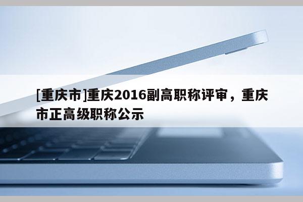 [重慶市]重慶2016副高職稱評(píng)審，重慶市正高級(jí)職稱公示