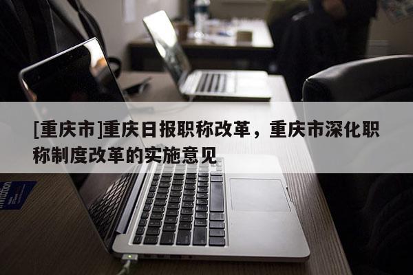 [重慶市]重慶日?qǐng)?bào)職稱改革，重慶市深化職稱制度改革的實(shí)施意見(jiàn)