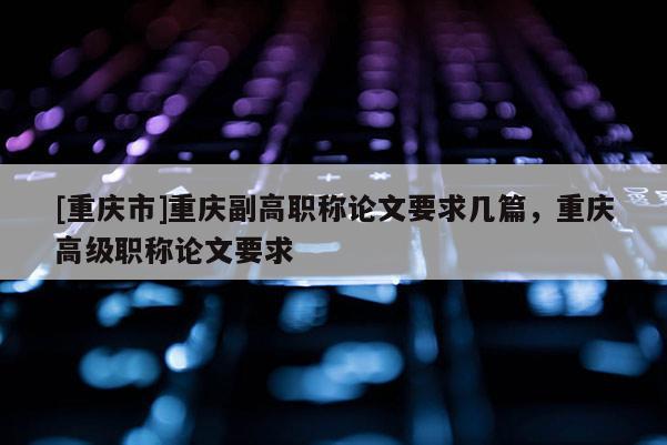 [重慶市]重慶副高職稱論文要求幾篇，重慶高級(jí)職稱論文要求