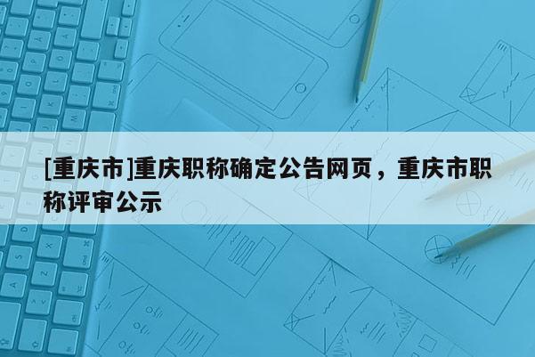 [重慶市]重慶職稱確定公告網(wǎng)頁，重慶市職稱評審公示