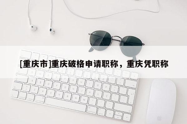 [重慶市]重慶破格申請職稱，重慶憑職稱