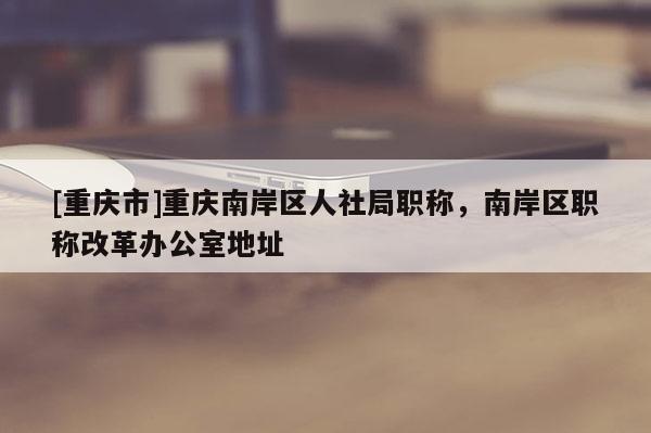 [重慶市]重慶南岸區(qū)人社局職稱，南岸區(qū)職稱改革辦公室地址