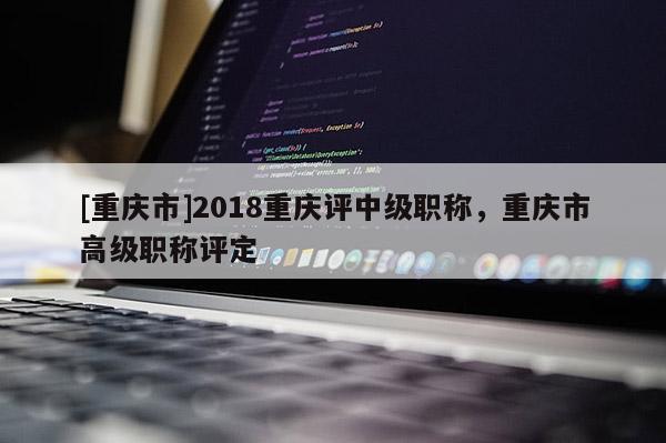 [重慶市]2018重慶評中級職稱，重慶市高級職稱評定