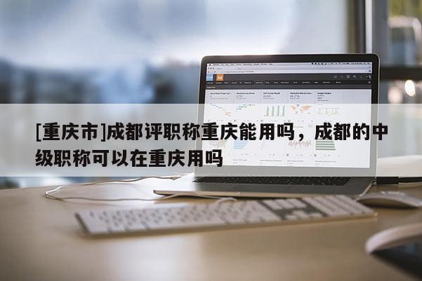 [重慶市]成都評職稱重慶能用嗎，成都的中級職稱可以在重慶用嗎