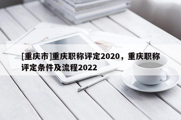 [重慶市]重慶職稱評(píng)定2020，重慶職稱評(píng)定條件及流程2022