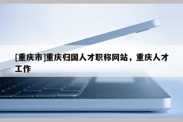 [重慶市]重慶歸國人才職稱網(wǎng)站，重慶人才工作