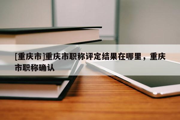 [重慶市]重慶市職稱評定結果在哪里，重慶市職稱確認