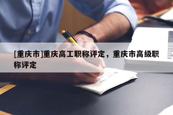 [重慶市]重慶高工職稱評定，重慶市高級職稱評定