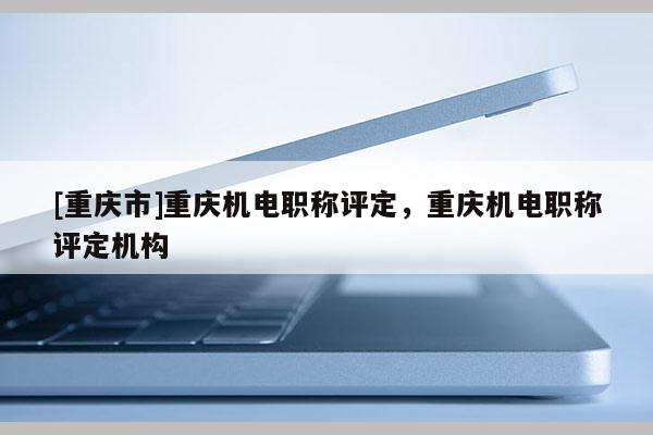 [重慶市]重慶機(jī)電職稱評(píng)定，重慶機(jī)電職稱評(píng)定機(jī)構(gòu)