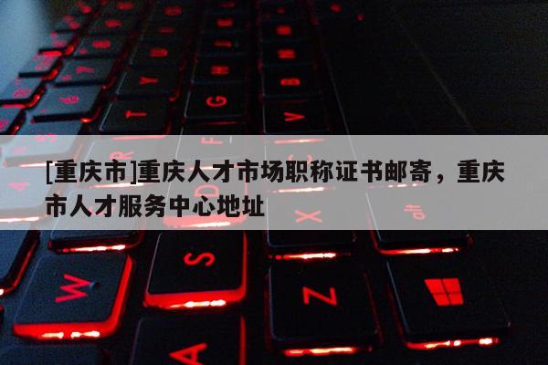 [重慶市]重慶人才市場職稱證書郵寄，重慶市人才服務中心地址