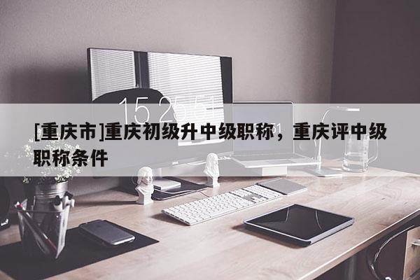 [重慶市]重慶初級(jí)升中級(jí)職稱，重慶評(píng)中級(jí)職稱條件