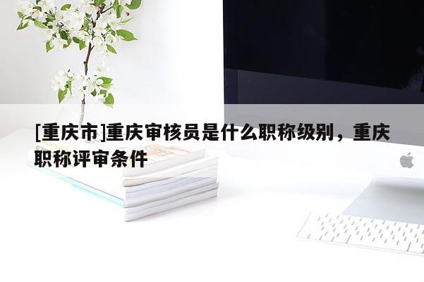 [重慶市]重慶審核員是什么職稱級別，重慶職稱評審條件