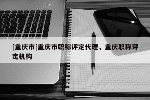 [重慶市]重慶市職稱評定代理，重慶職稱評定機(jī)構(gòu)