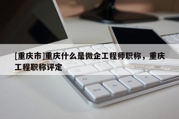 [重慶市]重慶什么是微企工程師職稱，重慶工程職稱評定