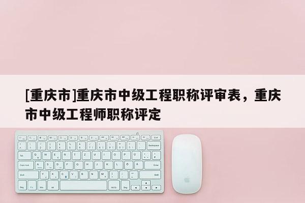 [重慶市]重慶市中級工程職稱評審表，重慶市中級工程師職稱評定