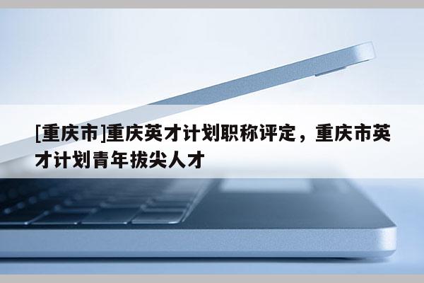 [重慶市]重慶英才計劃職稱評定，重慶市英才計劃青年拔尖人才