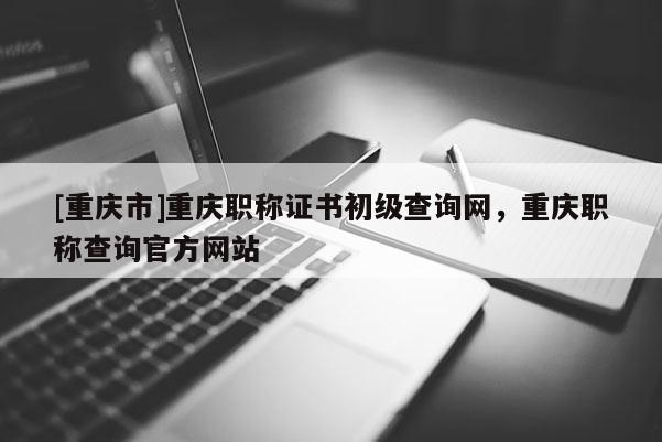 [重慶市]重慶職稱證書初級查詢網(wǎng)，重慶職稱查詢官方網(wǎng)站