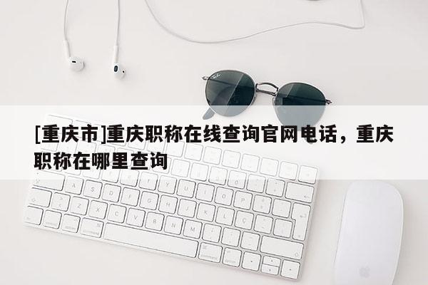 [重慶市]重慶職稱在線查詢官網(wǎng)電話，重慶職稱在哪里查詢