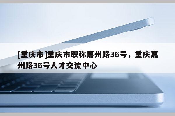 [重慶市]重慶市職稱嘉州路36號(hào)，重慶嘉州路36號(hào)人才交流中心