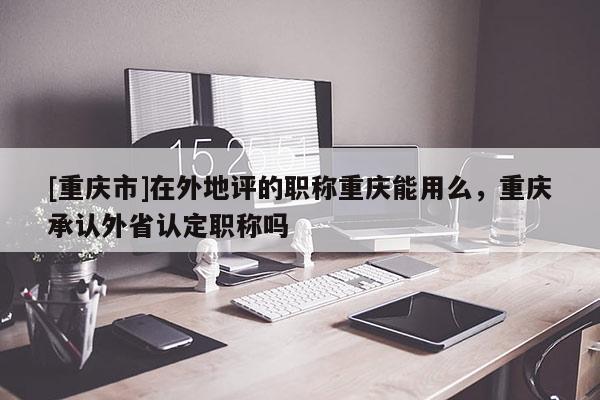 [重慶市]在外地評的職稱重慶能用么，重慶承認外省認定職稱嗎