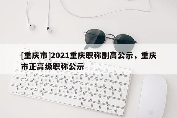 [重慶市]2021重慶職稱副高公示，重慶市正高級(jí)職稱公示