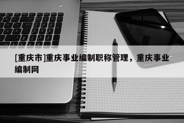 [重慶市]重慶事業(yè)編制職稱管理，重慶事業(yè)編制網(wǎng)