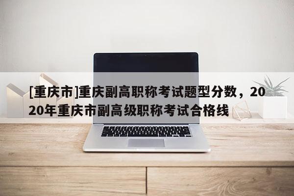 [重慶市]重慶副高職稱考試題型分數(shù)，2020年重慶市副高級職稱考試合格線