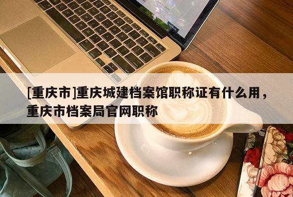 [重慶市]重慶城建檔案館職稱證有什么用，重慶市檔案局官網(wǎng)職稱