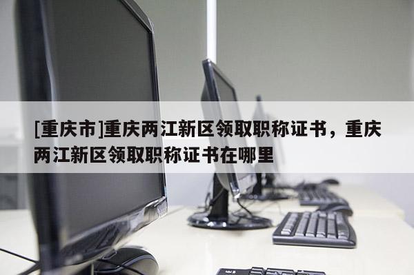 [重慶市]重慶兩江新區(qū)領(lǐng)取職稱證書，重慶兩江新區(qū)領(lǐng)取職稱證書在哪里