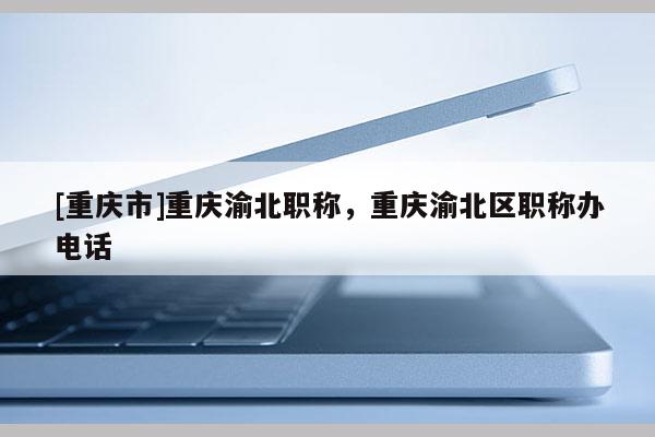 [重慶市]重慶渝北職稱，重慶渝北區(qū)職稱辦電話