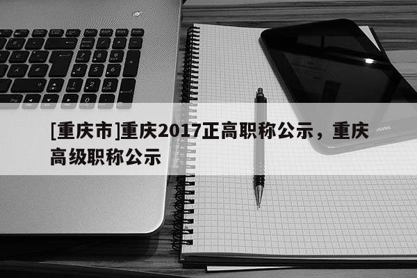 [重慶市]重慶2017正高職稱公示，重慶高級(jí)職稱公示