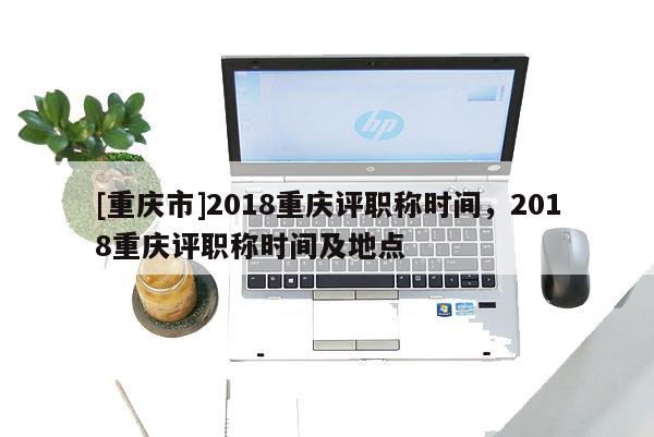 [重慶市]2018重慶評職稱時間，2018重慶評職稱時間及地點