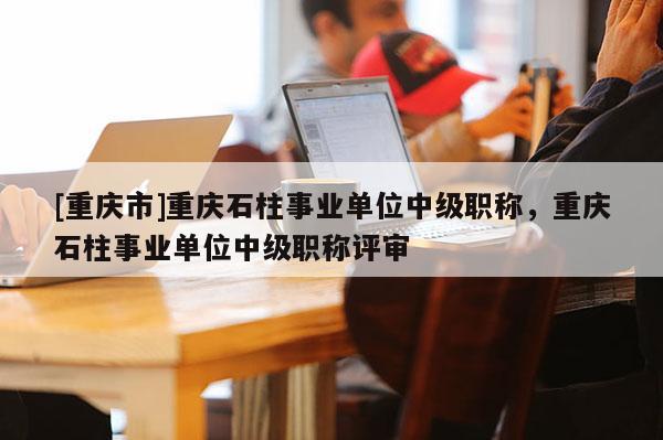 [重慶市]重慶石柱事業(yè)單位中級職稱，重慶石柱事業(yè)單位中級職稱評審