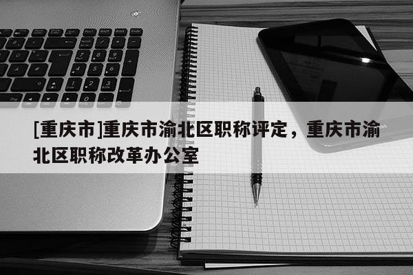 [重慶市]重慶市渝北區(qū)職稱評定，重慶市渝北區(qū)職稱改革辦公室