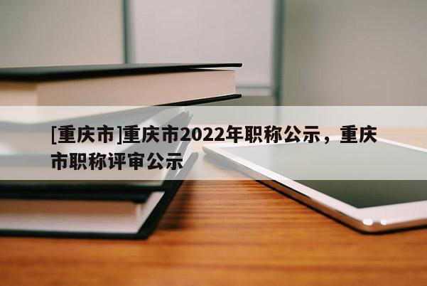 [重慶市]重慶市2022年職稱公示，重慶市職稱評(píng)審公示