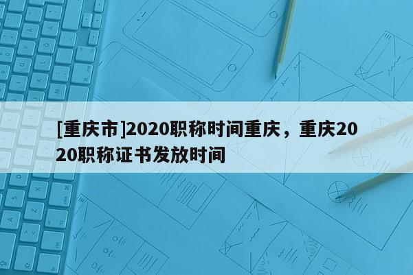 [重慶市]2020職稱時間重慶，重慶2020職稱證書發(fā)放時間