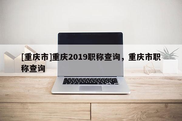 [重慶市]重慶2019職稱查詢，重慶市職稱查詢