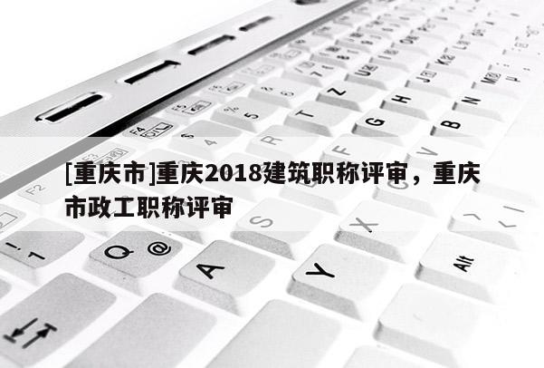 [重慶市]重慶2018建筑職稱評審，重慶市政工職稱評審