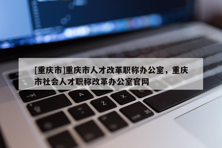 [重慶市]重慶市人才改革職稱辦公室，重慶市社會(huì)人才職稱改革辦公室官網(wǎng)