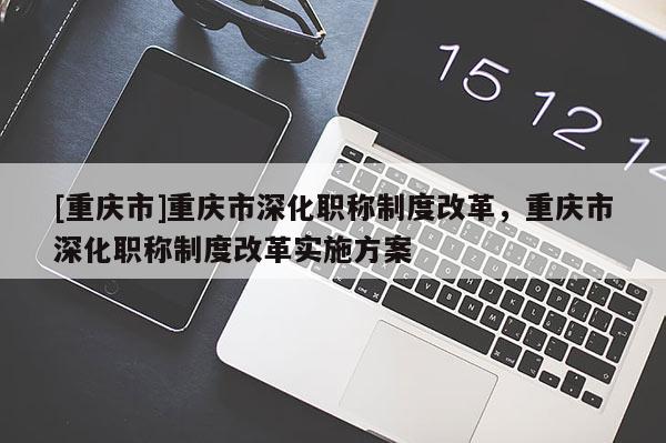 [重慶市]重慶市深化職稱制度改革，重慶市深化職稱制度改革實施方案