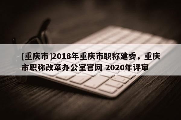 [重慶市]2018年重慶市職稱建委，重慶市職稱改革辦公室官網(wǎng) 2020年評審