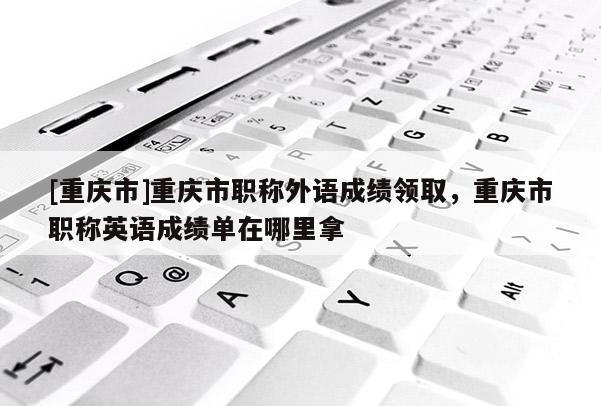 [重慶市]重慶市職稱外語成績(jī)領(lǐng)取，重慶市職稱英語成績(jī)單在哪里拿