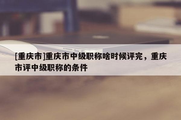 [重慶市]重慶市中級職稱啥時候評完，重慶市評中級職稱的條件