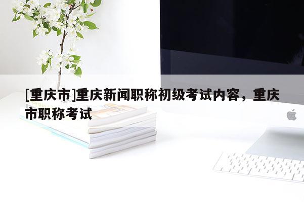 [重慶市]重慶新聞職稱初級考試內(nèi)容，重慶市職稱考試