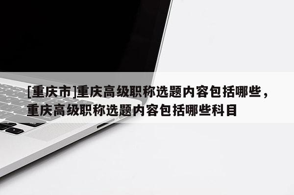 [重慶市]重慶高級職稱選題內(nèi)容包括哪些，重慶高級職稱選題內(nèi)容包括哪些科目