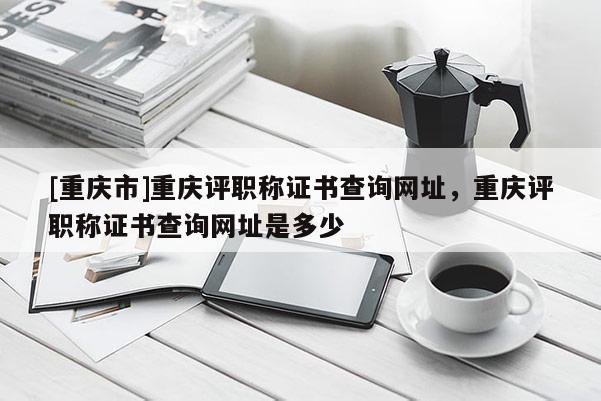 [重慶市]重慶評職稱證書查詢網(wǎng)址，重慶評職稱證書查詢網(wǎng)址是多少