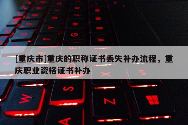 [重慶市]重慶的職稱證書丟失補(bǔ)辦流程，重慶職業(yè)資格證書補(bǔ)辦